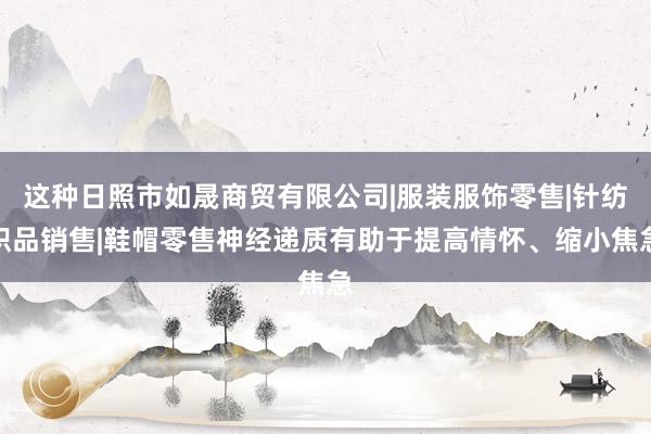 这种日照市如晟商贸有限公司|服装服饰零售|针纺织品销售|鞋帽零售神经递质有助于提高情怀、缩小焦急