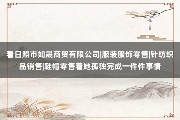 看日照市如晟商贸有限公司|服装服饰零售|针纺织品销售|鞋帽零售着她孤独完成一件件事情