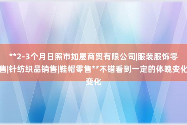 **2-3个月日照市如晟商贸有限公司|服装服饰零售|针纺织品销售|鞋帽零售**不错看到一定的体魄变化